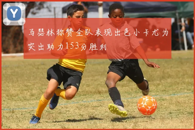 马瑟林称赞全队表现出色小卡尤为突出助力153分胜利