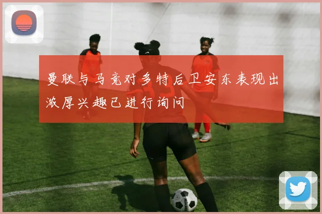 曼联与马竞对多特后卫安东表现出浓厚兴趣已进行询问