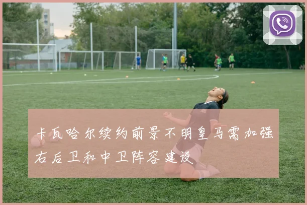 卡瓦哈尔续约前景不明皇马需加强右后卫和中卫阵容建设