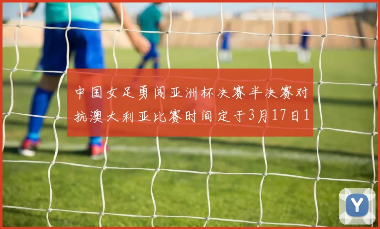 中国女足勇闯亚洲杯决赛半决赛对抗澳大利亚比赛时间定于3月17日18点