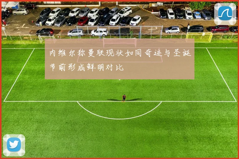 内维尔称曼联现状如同奇迹与圣诞节前形成鲜明对比