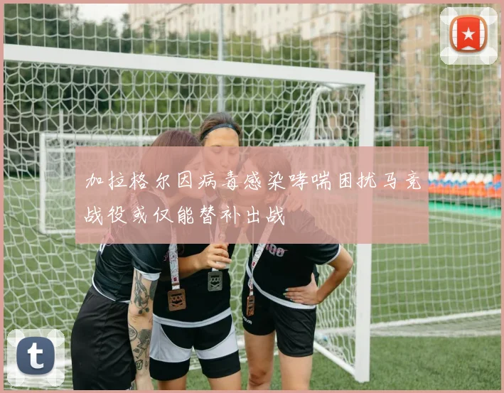 加拉格尔因病毒感染哮喘困扰马竞战役或仅能替补出战